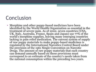 Conclusion
• Morphine and other poppy-based medicines have been
identified by the World Health Organization as essential in the
treatment of severe pain. As of 2002, seven countries (USA,
UK, Italy, Australia, France, Spain and Japan) use 77% of the
world's morphine supplies, leaving many emerging countries
lacking in pain relief medication. The current system of supply
of raw poppy materials to make poppy-based medicines is
regulated by the International Narcotics Control Board under
the provision of the 1961 Single Convention on Narcotic
Drugs. The amount of raw poppy materials that each country
can demand annually based on these provisions must
correspond to an estimate of the country's needs taken from
the national consumption within the preceding two years.
 