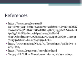 References
• https://www.google.ru/url?
sa=t&rct=j&q=&esrc=s&source=web&cd=1&ved=0ahUK
EwiwtarTnqPSAhWEXCwKHZu4Di0QFggaMAA&url=ht
tps%3A%2F%2Fen.wikipedia.org%2Fwiki
%2FOpioid&usg=AFQjCNGEwpJWZpo8CzlQpxUIaWqt
7uXy4w&bvm=bv.147448319,d.bGs
• http://www.amansaulyk.kz/ru/deyatelnost/palliative_c
are/1782/
• https://www.drugs.com/morphine.html
• Vergeychik T.H. – Mmedpress inform, 2009 – 400 p.
 