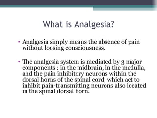 What is Analgesia?
• Analgesia simply means the absence of pain 
without loosing consciousness. 
• The analgesia system is mediated by 3 major 
components : in the midbrain, in the medulla, 
and the pain inhibitory neurons within the 
dorsal horns of the spinal cord, which act to 
inhibit pain-transmitting neurons also located 
in the spinal dorsal horn. 
 