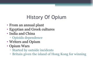 History Of Opium
• From an annual plant 
• Egyptian and Greek cultures
• India and China
▫ Opioids dependence
• Writers and Opium
• Opium Wars  
▫ Started by outside incidents
▫ Britain given the island of Hong Kong for winning 
 