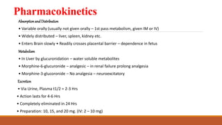 Pharmacokinetics
AbsorptionandDistribution
• Variable orally (usually not given orally – 1st pass metabolism, given IM or IV)
• Widely distributed – liver, spleen, kidney etc.
• Enters Brain slowly • Readily crosses placental barrier – dependence in fetus
Metabolism
• In Liver by glucuronidation – water soluble metabolites
• Morphine-6-glucuronide – analgesic – in renal failure prolong analgesia
• Morphine-3-glucoronide – No analgesia – neuroexcitatory
Excretion
• Via Urine, Plasma t1/2 = 2-3 Hrs
• Action lasts for 4-6 Hrs
• Completely eliminated in 24 Hrs
• Preparation: 10, 15, and 20 mg. (IV: 2 – 10 mg)
 