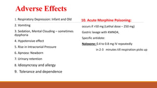 Adverse Effects
1. Respiratory Depression: Infant and Old
2. Vomiting
3. Sedation, Mental Clouding – sometimes
dysphoria
4. Hypotensive effect
5. Rise in Intracranial Pressure
6. Apnoea: Newborn
7. Urinary retention
8. Idiosyncrasy and allergy
9. Tolerance and dependence
10. Acute Morphine Poisoning:
occurs if >50 mg (Lethal dose – 250 mg)
Gastric lavage with KMNO4,
Specific antidote:
Naloxone: 0.4 to 0.8 mg IV repeatedly
in 2-3 minutes till respiration picks up
 