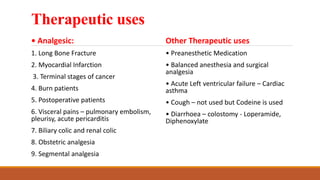 Therapeutic uses
• Analgesic:
1. Long Bone Fracture
2. Myocardial Infarction
3. Terminal stages of cancer
4. Burn patients
5. Postoperative patients
6. Visceral pains – pulmonary embolism,
pleurisy, acute pericarditis
7. Biliary colic and renal colic
8. Obstetric analgesia
9. Segmental analgesia
Other Therapeutic uses
• Preanesthetic Medication
• Balanced anesthesia and surgical
analgesia
• Acute Left ventricular failure – Cardiac
asthma
• Cough – not used but Codeine is used
• Diarrhoea – colostomy - Loperamide,
Diphenoxylate
 