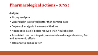 Pharmacological actions - (CNS )
Analgesia:
• Strong analgesic
• Visceral pain is relieved better than somatic pain
• Degree of analgesia increases with dose
• Nociceptive pain is better relieved than Neurotic pain
• Associated reactions to pain are also relieved – apprehension, fear
and autonomic effects
• Tolerance to pain is better
 