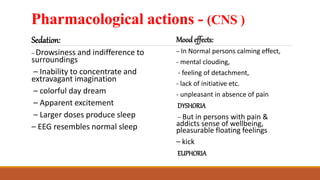 Pharmacological actions - (CNS )
Sedation:
– Drowsiness and indifference to
surroundings
– Inability to concentrate and
extravagant imagination
– colorful day dream
– Apparent excitement
– Larger doses produce sleep
– EEG resembles normal sleep
Mood effects:
– In Normal persons calming effect,
- mental clouding,
- feeling of detachment,
- lack of initiative etc.
- unpleasant in absence of pain
DYSHORIA
– But in persons with pain &
addicts sense of wellbeing,
pleasurable floating feelings
– kick
EUPHORIA
 