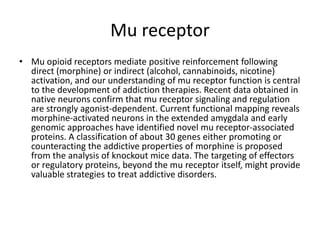 Mu receptor
• Mu opioid receptors mediate positive reinforcement following
direct (morphine) or indirect (alcohol, cannabinoids, nicotine)
activation, and our understanding of mu receptor function is central
to the development of addiction therapies. Recent data obtained in
native neurons confirm that mu receptor signaling and regulation
are strongly agonist-dependent. Current functional mapping reveals
morphine-activated neurons in the extended amygdala and early
genomic approaches have identified novel mu receptor-associated
proteins. A classification of about 30 genes either promoting or
counteracting the addictive properties of morphine is proposed
from the analysis of knockout mice data. The targeting of effectors
or regulatory proteins, beyond the mu receptor itself, might provide
valuable strategies to treat addictive disorders.
 
