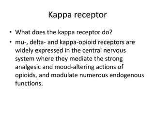 Kappa receptor
• What does the kappa receptor do?
• mu-, delta- and kappa-opioid receptors are
widely expressed in the central nervous
system where they mediate the strong
analgesic and mood-altering actions of
opioids, and modulate numerous endogenous
functions.
 