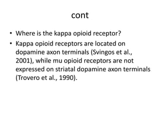cont
• Where is the kappa opioid receptor?
• Kappa opioid receptors are located on
dopamine axon terminals (Svingos et al.,
2001), while mu opioid receptors are not
expressed on striatal dopamine axon terminals
(Trovero et al., 1990).
 