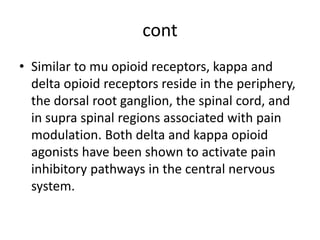 cont
• Similar to mu opioid receptors, kappa and
delta opioid receptors reside in the periphery,
the dorsal root ganglion, the spinal cord, and
in supra spinal regions associated with pain
modulation. Both delta and kappa opioid
agonists have been shown to activate pain
inhibitory pathways in the central nervous
system.
 