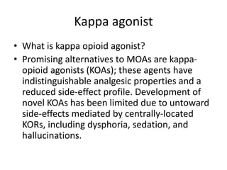 Kappa agonist
• What is kappa opioid agonist?
• Promising alternatives to MOAs are kappa-
opioid agonists (KOAs); these agents have
indistinguishable analgesic properties and a
reduced side-effect profile. Development of
novel KOAs has been limited due to untoward
side-effects mediated by centrally-located
KORs, including dysphoria, sedation, and
hallucinations.
 