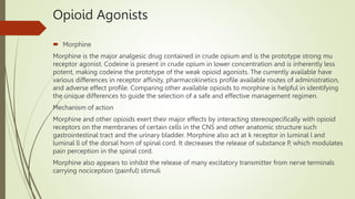 Opioid Agonists
 Morphine
Morphine is the major analgesic drug contained in crude opium and is the prototype strong mu
receptor agonist. Codeine is present in crude opium in lower concentration and is inherently less
potent, making codeine the prototype of the weak opioid agonists. The currently available have
various differences in receptor affinity, pharmacokinetics profile available routes of administration,
and adverse effect profile. Comparing other available opioids to morphine is helpful in identifying
the unique differences to guide the selection of a safe and effective management regimen.
Mechanism of action
Morphine and other opioids exert their major effects by interacting stereospecifically with opioid
receptors on the membranes of certain cells in the CNS and other anatomic structure such
gastrointestinal tract and the urinary bladder. Morphine also act at k receptor in luminal l and
luminal ll of the dorsal horn of spinal cord. It decreases the release of substance P, which modulates
pain perception in the spinal cord.
Morphine also appears to inhibit the release of many excitatory transmitter from nerve terminals
carrying nociception (painful) stimuli
 