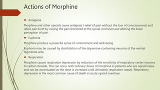 Actions of Morphine
 Analgesia
Morphine and other opioids cause analgesia ( relief of pain without the loss of consciousness) and
relive pain both by raising the pain threshold at the spinal cord level and altering the brain
perception of pain.
 Euphoria
Morphine produce a powerful sense of contentment and well-being.
Euphoria may be caused by disinhibition of the dopamine-containing neurons of the ventral
tegmental area
 Respiration
Morphine causes respiration depression by reduction of the sensitivity of respiratory center neurons
to carbon dioxide. This can occur with ordinary doses of morphine in patients who are opioid naïve
and can be accentuated as the dose is increased until ultimately respiration ceases. Respiratory
depression is the most common cause of death in acute opioid overdose.
 