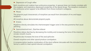  Depression of Cough reflex
Both morphine and codeine have antitussive properties. In general does not closely correlate with
the analgesic and respiratory depressant properties of the opioid drugs. The receptors involved in
the antitussive action appear to be different from those involved in analgesia.
 Miosis
The pinpoint pupil characteristic of morphine use result from stimulation of mu and kappa
receptors.
All morphine abuse demonstrate pinpoint pupils.
 Emesis
Morphine directly stimulates the chemoreceptor trigger zone in the area postrema that cause
vomiting.
 Gastrointestinal tract , Diarrhea reliever
Morphine relieve diarrhea by decreasing the motility and increasing the tone of the intestinal
circular smooth muscle.
Morphine also Increases the tone of the anal sphincter.
Overall morphine and other opioid produce constipation.
A nonprescription laxative combination of the stool softener docusate with the stimulant laxative
Senna is useful to treat opioid induced constipation.
 