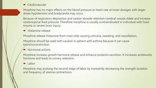  Cardiovascular
Morphine has no major effects on the blood pressure or heart rate at lower dosages with larger
doses hypotension and bradycardia may occur.
Because of respiratory depression and carbon dioxide retention cerebral vessels dilate and increase
cerebrospinal fluid pressure. Therefore morphine is usually contraindicated in individual with head
trauma or severe brain injury.
 Histamine release
Morphine release histamine from mast cells causing urticaria, sweating, and vasodilation.
Morphine should be used with caution in patient with asthma because it can cause
bronchoconstriction.
 Hormonal actions
Morphine increase growth hormone release and enhance prolactin secretion. It increases antidiuretic
hormone and leads to urinary retention.
 Labor
Morphine may prolong the second stage of labor by transiently decreasing the strength duration
and frequency of uterine contractions.
 