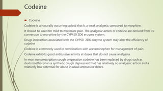 Codeine
 Codeine
Codeine is a naturally occurring opioid that Is a weak analgesic compared to morphine.
It should be used for mild to moderate pain. The analgesic action of codeine are derived from its
conversion to morphine by the CYP450 2D6 enzyme system.
Drugs interaction associated with the CYP50 2D6 enzyme system may alter the efficiency of
codeine
Codeine is commonly used in combination with acetaminophen for management of pain.
Codeine exhibits good antitussive activity at doses that do not cause analgesia.
In most nonprescription cough preparation codeine has been replaced by drugs such as
dextromethorphan a synthetic cough depressant that has relatively no analgesic action and a
relatively low potential for abuse in usual antitussive doses.
 