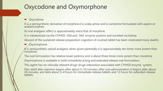 Oxycodone and Oxymorphone
 Oxycodone
It is a semisynthetic derivative of morphine.it is orally active and is sometime formulated with aspirin or
acetaminophen.
Its oral analgesic effect is approximately twice that of morphine.
It is metabolized via the CYP450 2D6 and 3A4 enzyme systems and excreted via kidney
Abused of the sustained release preparation ingestion of crushed tablet has been implicated many deaths
 Oxymorphone
It is semisynthetic opioid analgesic when given parentally it is approximately ten times more potent than
morphine.
The oral formulation has relative lower potency and is about three times more potent than morphine
Oxymorphone is available in both immediate acting and extended release oral formulation.
This agent has no clinically relevant drugs-drugs interaction associated with CYP450 enzyme system,
Pain relief after injection begins after about 5–10 minutes, after oral administration it begins after about
30 minutes, and lasts about 3–4 hours for immediate-release tablets and 12 hours for extended-release
tablets.
 