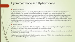 Hydromorphone and Hydrocodone
 Hydromorphone
Hydromorphone, also known as dihydromorphinone, and sold under the brand name Dilaudid
among others, is an opioid used to treat moderate to severe pain. Hydromorphone and
Hydrocodone are orally active, semisynthetic analogs of morphine and codeine respectively oral
hydromorphone is approximately 8 to 10 times more potent than morphine. It is preferred over
morphine in patients with renal dysfunction due to less accumulation of active metabolites. It may
be used by mouth or by injection into a vein, muscle, or under the skin.[4] Effects generally begin
within half an hour and last for up to five hours.
 Hydrocodone
Hydrocodone is methyl ether of hydromorphone but is a weaker analgesic than hydromorphone
with an oral analgesic efficiency comparable to that of morphine.
This agent is often combined with acetaminophen or ibuprofen to treat moderate to severe pain. It
is also used as an antitussive
Hydrocodone is metabolized in the liver via the action of CYP450 2D6 metabolism to hydrocodone
can be affected by drug-drug interaction.
 