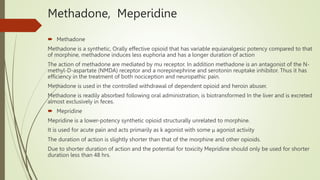 Methadone, Meperidine
 Methadone
Methadone is a synthetic, Orally effective opioid that has variable equianalgesic potency compared to that
of morphine, methadone induces less euphoria and has a longer duration of action
The action of methadone are mediated by mu receptor. In addition methadone is an antagonist of the N-
methyl-D-aspartate (NMDA) receptor and a norepinephrine and serotonin reuptake inhibitor. Thus it has
efficiency in the treatment of both nociception and neuropathic pain.
Methadone is used in the controlled withdrawal of dependent opioid and heroin abuser.
Methadone is readily absorbed following oral administration, is biotransformed In the liver and is excreted
almost exclusively in feces.
 Mepridine
Mepridine is a lower-potency synthetic opioid structurally unrelated to morphine.
It is used for acute pain and acts primarily as k agonist with some μ agonist activity
The duration of action is slightly shorter than that of the morphine and other opioids.
Due to shorter duration of action and the potential for toxicity Mepridine should only be used for shorter
duration less than 48 hrs.
 