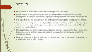 Overview
 Management of pain is one of clinical medicines greatest challenges
 Pain is defined as an unpleasant sensation that can either be acute or chronic and is a
consequence of complex neuromuscular process in the peripheral and central nervous system.
 It is subjective and the clinician must rely on the patient’s perception and description of pain.
 Alleviation of pain depends on the type of pain nociceptive or neuropathic pain for example,
with mild to moderate arthritic pain (nociceptive) non steroidal anti-inflammatory (NSAIDs)
agents are mostly effective.
 Neuropathic pain can be treated with opioids some situation require higher doses Some time
better response to anticonvulsant, tricyclic anti depressant or serotonin/norepinephrine
reuptake inhibitors.
 However, for severe or chronic malignant or nonmalignant pain, opioid are considered part of
the treatment plan in select patient.
 