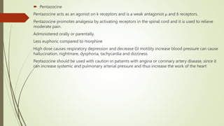  Pentazocine
Pentazocine acts as an agonist on k receptors and is a weak antagonist μ and δ receptors.
Pentazocine promotes analgesia by activating receptors in the spinal cord and it is used to relieve
moderate pain.
Administered orally or parentally.
Less euphoric compared to morphine
High dose causes respiratory depression and decrease GI motility increase blood pressure can cause
hallucination, nightmare, dysphoria, tachycardia and dizziness.
Pentazocine should be used with caution in patients with angina or coronary artery disease, since it
can increase systemic and pulmonary arterial pressure and thus increase the work of the heart
 