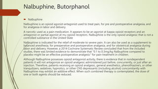 Nalbuphine, Butorphanol
 Nalbuphine
Nalbuphine is an opioid agonist-antagonist used to treat pain, for pre and postoperative analgesia, and
for analgesia in labor and delivery.
A narcotic used as a pain medication. It appears to be an agonist at kappa opioid receptors and an
antagonist or partial agonist at mu opioid receptors. Nalbuphine is the only opioid analgesic that is not a
controlled substance in the United State
Nalbuphine is indicated for the relief of moderate to severe pain. It can also be used as a supplement to
balanced anesthesia, for preoperative and postoperative analgesia, and for obstetrical analgesia during
labor and delivery. However, a 2014 Cochrane Systematic Review concluded that from the included
studies, there was limited evidence to demonstrate that "0.1 to 0.3mg/kg Nalbuphine compared to
placebo might be an effective postoperative analgesic" for pain treatment in children.
Although Nalbuphine possesses opioid antagonist activity, there is evidence that in nondependent
patients it will not antagonize an opioid analgesic administered just before, concurrently, or just after an
injection. Therefore, patients receiving an opioid analgesic, general anesthetics, phenothiazine's, or other
tranquilizers, sedatives, hypnotics, or other CNS depressants (including alcohol) concomitantly with
Nalbuphine may exhibit an additive effect. When such combined therapy is contemplated, the dose of
one or both agents should be reduced.
 