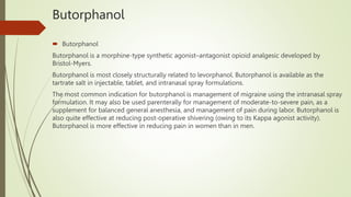 Butorphanol
 Butorphanol
Butorphanol is a morphine-type synthetic agonist–antagonist opioid analgesic developed by
Bristol-Myers.
Butorphanol is most closely structurally related to levorphanol. Butorphanol is available as the
tartrate salt in injectable, tablet, and intranasal spray formulations.
The most common indication for butorphanol is management of migraine using the intranasal spray
formulation. It may also be used parenterally for management of moderate-to-severe pain, as a
supplement for balanced general anesthesia, and management of pain during labor. Butorphanol is
also quite effective at reducing post-operative shivering (owing to its Kappa agonist activity).
Butorphanol is more effective in reducing pain in women than in men.
 