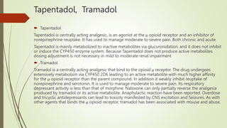 Tapentadol, Tramadol
 Tapentadol
Tapentadol is centrally acting analgesic, is an agonist at the μ opioid receptor and an inhibitor of
norepinephrine reuptake. It has used to manage moderate to severe pain. Both chronic and acute.
Tapentadol is mainly metabolized to inactive metabolites via glucuronidation, and it does not inhibit
or induce the CYP450 enzyme system. Because Tapentadol does not produce active metabolites
dosing adjustment is not necessary in mild to moderate renal impairment
 Tramadol
Tramadol is a centrally acting analgesic that bind to the opioid μ receptor. The drug undergoes
extensively metabolism via CYP450 2D6 leading to an active metabolite with much higher affinity
for the μ opioid receptor than the parent compound. In addition it weakly inhibit reuptake of
norepinephrine and serotonin. It is used to manage moderate to severe pain. Its respiratory
depressant activity is less than that of morphine. Naloxone can only partially reverse the analgesia
produced by tramadol or its active metabolite. Anaphylactic reaction have been reported. Overdose
and tricyclic antidepressants can lead to toxicity manifested by CNS excitation and Seizures. As with
other agents that binds the μ opioid receptor, tramadol has been associated with misuse and abuse.
 