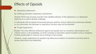 Effects of Opioids
 Respiratory Depression
By inhibiting brainstem respiratory mechanisms.
Alveolar PCO2 may increase, but the most reliable indicator of this depression is a depressed
response to a carbon dioxide challenge.
In individuals with increased intracranial pressure, asthma, chronic obstructive pulmonary disease,
or cor pulmonale, this decrease in respiratory function may not be tolerated.
 Cough Suppression
Opiates The most effective antitussive agents are opioids such as morphine, diamorphine, and
codeine which, in all probability, act both centrally on brainstem opioid receptors and on receptors
located peripherally on sensory nerve endings in the airways.
However, cough suppression by opioids may allow accumulation of secretions and thus lead to
airway obstruction and atelectasis.
 