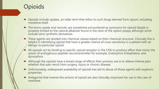 Opioids
 Opioids include opiates, an older term that refers to such drugs derived from opium, including
morphine itself.
 The terms opiate and narcotic are sometimes encountered as synonyms for opioid Opiate is
properly limited to the natural alkaloids found in the resin of the opium poppy although some
include semi-synthetic derivatives.
 These agents are divided into chemical classes based on their chemical structure. Clinically this is
helpful in identifying opioid that have a greater chance of cross-sensitivity in a patient with an
allergic to particular opioid.
 All opioids act by binding to specific opioid receptor in the CNS to produce effect that mimic the
action of endogenous peptide neurotransmitter for example, Endorphins Enkephalins, and
dynorphins.
 Although the opioids have a broad range of effects their primary use is to relieve intense pain
whether that pain result from surgery, injury or chronic disease.
 Unfortunately, widespread availability of opioids has led to abuse of those agents with euphoric
properties.
 Antagonist that reverse the actions of opioid are also clinically important for use in the care of
overdose.
 