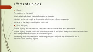 Effects of Opioids
 Miosis
Constriction of the pupils
By stimulating Edinger Westphal nucleus of III nerve
Miosis is a pharmacologic action to which little or no tolerance develops
valuable in the diagnosis of opioid overdose.
 Truncal Rigidity
Truncal rigidity reduces thoracic compliance and thus interferes with ventilation.
Truncal rigidity may be overcome by administration of an opioid antagonist, which of course will
also antagonize the analgesic action of the opioid.
Preventing truncal rigidity while preserving analgesia requires the concomitant use of
neuromuscular blocking agents.
 