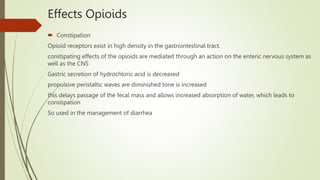 Effects Opioids
 Constipation
Opioid receptors exist in high density in the gastrointestinal tract.
constipating effects of the opioids are mediated through an action on the enteric nervous system as
well as the CNS
Gastric secretion of hydrochloric acid is decreased
propulsive peristaltic waves are diminished tone is increased
this delays passage of the fecal mass and allows increased absorption of water, which leads to
constipation
So used in the management of diarrhea
 