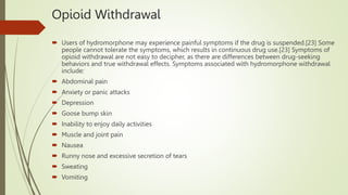 Opioid Withdrawal
 Users of hydromorphone may experience painful symptoms if the drug is suspended.[23] Some
people cannot tolerate the symptoms, which results in continuous drug use.[23] Symptoms of
opioid withdrawal are not easy to decipher, as there are differences between drug-seeking
behaviors and true withdrawal effects. Symptoms associated with hydromorphone withdrawal
include:
 Abdominal pain
 Anxiety or panic attacks
 Depression
 Goose bump skin
 Inability to enjoy daily activities
 Muscle and joint pain
 Nausea
 Runny nose and excessive secretion of tears
 Sweating
 Vomiting
 