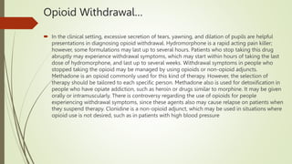 Opioid Withdrawal…
 In the clinical setting, excessive secretion of tears, yawning, and dilation of pupils are helpful
presentations in diagnosing opioid withdrawal. Hydromorphone is a rapid acting pain killer;
however, some formulations may last up to several hours. Patients who stop taking this drug
abruptly may experience withdrawal symptoms, which may start within hours of taking the last
dose of hydromorphone, and last up to several weeks. Withdrawal symptoms in people who
stopped taking the opioid may be managed by using opioids or non-opioid adjuncts.
Methadone is an opioid commonly used for this kind of therapy. However, the selection of
therapy should be tailored to each specific person. Methadone also is used for detoxification in
people who have opiate addiction, such as heroin or drugs similar to morphine. It may be given
orally or intramuscularly. There is controversy regarding the use of opioids for people
experiencing withdrawal symptoms, since these agents also may cause relapse on patients when
they suspend therapy. Clonidine is a non-opioid adjunct, which may be used in situations where
opioid use is not desired, such as in patients with high blood pressure
 