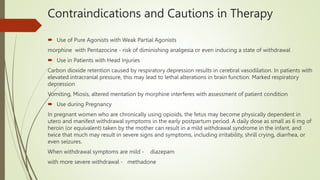 Contraindications and Cautions in Therapy
 Use of Pure Agonists with Weak Partial Agonists
morphine with Pentazocine - risk of diminishing analgesia or even inducing a state of withdrawal
 Use in Patients with Head Injuries
Carbon dioxide retention caused by respiratory depression results in cerebral vasodilation. In patients with
elevated intracranial pressure, this may lead to lethal alterations in brain function. Marked respiratory
depression
Vomiting, Miosis, altered mentation by morphine interferes with assessment of patient condition
 Use during Pregnancy
In pregnant women who are chronically using opioids, the fetus may become physically dependent in
utero and manifest withdrawal symptoms in the early postpartum period. A daily dose as small as 6 mg of
heroin (or equivalent) taken by the mother can result in a mild withdrawal syndrome in the infant, and
twice that much may result in severe signs and symptoms, including irritability, shrill crying, diarrhea, or
even seizures.
When withdrawal symptoms are mild - diazepam
with more severe withdrawal - methadone
 
