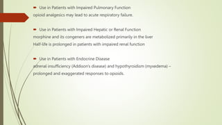  Use in Patients with Impaired Pulmonary Function
opioid analgesics may lead to acute respiratory failure.
 Use in Patients with Impaired Hepatic or Renal Function
morphine and its congeners are metabolized primarily in the liver
Half-life is prolonged in patients with impaired renal function
 Use in Patients with Endocrine Disease
adrenal insufficiency (Addison's disease) and hypothyroidism (myxedema) –
prolonged and exaggerated responses to opioids.
 