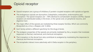 Opioid receptor
 Opioid receptors are a group of inhibitory G protein-coupled receptors with opioids as ligands.
 The endogenous opioids are dynorphins, Enkephalins, endorphins, endomorphins and
nociception. The opioid receptors are ~ 40% identical to somatostatin receptors (SSTRs). Opioid
receptors are distributed widely in the brain, in the spinal cord, on peripheral neurons, and
digestive tract.
 The major effect of the opioids are mediated by three receptor families, Which are commonly
designated as µ (mu), κ (Kappa), and δ delta.
 Each family exhibit a different specificity for the drugs it binds.
 The analgesic properties of the opioids are primarily mediated by the µ receptor that modulate
responses to thermal, mechanical, and chemical nociception
 The k receptors in the dorsal horn also contribute to analgesia by modulating the responses to
chemical and thermal nociception.
 The encephalin interact more selectively with δ Delta receptor in the periphery.
 