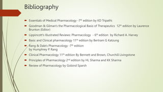 Bibliography
 Essentials of Medical Pharmacology -7th edition by KD Tripathi
 Goodman & Gilman's the Pharmacological Basis of Therapeutics 12th edition by Laurence
Brunton (Editor)
 Lippincott's Illustrated Reviews: Pharmacology - 6th edition by Richard A. Harvey
 Basic and Clinical pharmacology 11th edition by Bertram G Katzung
 Rang & Dale's Pharmacology -7th edition
by Humphrey P. Rang
 Clinical Pharmacology 11th edition By Bennett and Brown, Churchill Livingstone
 Principles of Pharmacology 2nd edition by HL Sharma and KK Sharma
 Review of Pharmacology by Gobind Sparsh
 