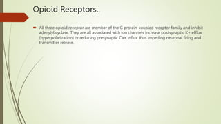 Opioid Receptors..
 All three opioid receptor are member of the G protein-coupled receptor family and inhibit
adenylyl cyclase. They are all associated with ion channels increase postsynaptic K+ efflux
(hyperpolarization) or reducing presynaptic Ca+ influx thus impeding neuronal firing and
transmitter release.
 