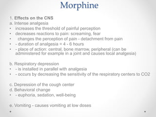 Morphine
1. Effects on the CNS
a. Intense analgesia
• increases the threshold of painful perception
• decreases reactions to pain: screaming, fear
• changes the perception of pain - detachment from pain
• - duration of analgesia = 4 - 6 hours
• - place of action: central, bone marrow, peripheral (can be
administered for example in a joint and causes local analgesia)
b. Respiratory depression
• - is installed in parallel with analgesia
• - occurs by decreasing the sensitivity of the respiratory centers to CO2
c. Depression of the cough center
d. Behavioral change
• - euphoria, sedation, well-being
e. Vomiting - causes vomiting at low doses
 