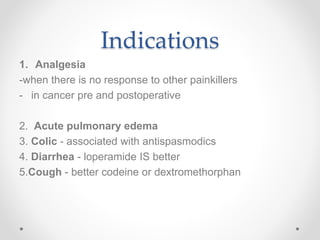 Indications
1. Analgesia
-when there is no response to other painkillers
- in cancer pre and postoperative
2. Acute pulmonary edema
3. Colic - associated with antispasmodics
4. Diarrhea - loperamide IS better
5.Cough - better codeine or dextromethorphan
 