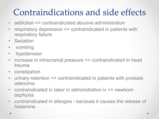 Contraindications and side effects
• addiction => contraindicated abusive administration
• respiratory depression => contraindicated in patients with
respiratory failure
• Sedation
• vomiting
• hypotension
• increase in intracranial pressure => contraindicated in head
trauma
• constipation
• urinary retention => contraindicated in patients with prostate
adenoma
• contraindicated in labor in administration iv => newborn
asphyxia
• contraindicated in allergies - because it causes the release of
histamine
 