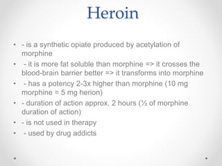 Heroin
• - is a synthetic opiate produced by acetylation of
morphine
• - it is more fat soluble than morphine => it crosses the
blood-brain barrier better => it transforms into morphine
• - has a potency 2-3x higher than morphine (10 mg
morphine = 5 mg herion)
• - duration of action approx. 2 hours (½ of morphine
duration of action)
• - is not used in therapy
• - used by drug addicts
 