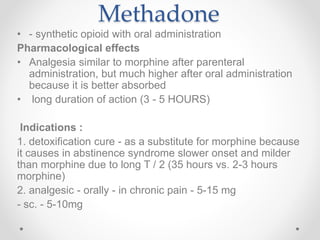 Methadone
• - synthetic opioid with oral administration
Pharmacological effects
• Analgesia similar to morphine after parenteral
administration, but much higher after oral administration
because it is better absorbed
• long duration of action (3 - 5 HOURS)
Indications :
1. detoxification cure - as a substitute for morphine because
it causes in abstinence syndrome slower onset and milder
than morphine due to long T / 2 (35 hours vs. 2-3 hours
morphine)
2. analgesic - orally - in chronic pain - 5-15 mg
- sc. - 5-10mg
 