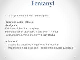 . Fentanyl
• - acts predominantly on miu receptors
Pharmacological effects:
Analgesia
100 times higher than morphine
immediate action after adm. iv and short - ½ hour
Parasympathomimetic effects => bradycardia
Indications
- dissociative anesthesia together with droperidol
- treatment of neoplastic pain - transdermal devices (72 hours)
 