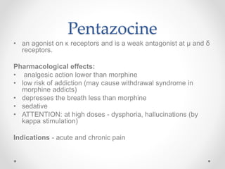 Pentazocine
• an agonist on κ receptors and is a weak antagonist at µ and δ
receptors.
Pharmacological effects:
• analgesic action lower than morphine
• low risk of addiction (may cause withdrawal syndrome in
morphine addicts)
• depresses the breath less than morphine
• sedative
• ATTENTION: at high doses - dysphoria, hallucinations (by
kappa stimulation)
Indications - acute and chronic pain
 