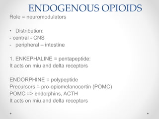 ENDOGENOUS OPIOIDS
Role = neuromodulators
• Distribution:
- central - CNS
- peripheral – intestine
1. ENKEPHALINE = pentapeptide:
It acts on miu and delta receptors
ENDORPHINE = polypeptide
Precursors = pro-opiomelanocortin (POMC)
POMC => endorphins, ACTH
It acts on miu and delta receptors
 