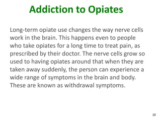 10
Addiction to Opiates
Long-term opiate use changes the way nerve cells
work in the brain. This happens even to people
who take opiates for a long time to treat pain, as
prescribed by their doctor. The nerve cells grow so
used to having opiates around that when they are
taken away suddenly, the person can experience a
wide range of symptoms in the brain and body.
These are known as withdrawal symptoms.
 