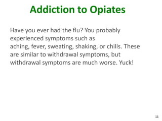 11
Addiction to Opiates
Have you ever had the flu? You probably
experienced symptoms such as
aching, fever, sweating, shaking, or chills. These
are similar to withdrawal symptoms, but
withdrawal symptoms are much worse. Yuck!
 