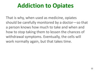 12
Addiction to Opiates
That is why, when used as medicine, opiates
should be carefully monitored by a doctor—so that
a person knows how much to take and when and
how to stop taking them to lessen the chances of
withdrawal symptoms. Eventually, the cells will
work normally again, but that takes time.
 