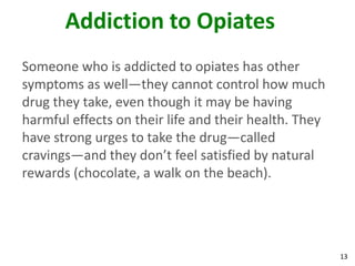 13
Addiction to Opiates
Someone who is addicted to opiates has other
symptoms as well—they cannot control how much
drug they take, even though it may be having
harmful effects on their life and their health. They
have strong urges to take the drug—called
cravings—and they don’t feel satisfied by natural
rewards (chocolate, a walk on the beach).
 